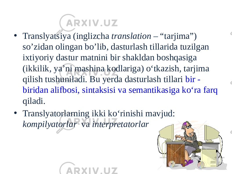 Translyatorlar tushunchasi • Translyatsiya (inglizcha translation – “tarjima”) so’zidan olingan bo’lib, dasturlash tillarida tuzilgan ixtiyoriy dastur matnini bir shakldan boshqasiga (ikkilik, ya’ni mashina kodlariga) o‘tkazish, tarjima qilish tushuniladi. Bu yerda dasturlash tillari bir - biridan alifbosi, sintaksisi va semantikasiga ko‘ra farq qiladi. • Translyatorlarning ikki ko‘rinishi mavjud: kompilyatorlar va interpretatorlar 33 
