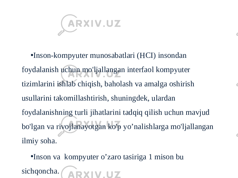 Inson-kompyuter aloqasi • Inson-kompyuter munosabatlari (HCI) insondan foydalanish uchun mo&#39;ljallangan interfaol kompyuter tizimlarini ishlab chiqish, baholash va amalga oshirish usullarini takomillashtirish, shuningdek, ulardan foydalanishning turli jihatlarini tadqiq qilish uchun mavjud bo&#39;lgan va rivojlanayotgan ko&#39;p yo’nalishlarga mo&#39;ljallangan ilmiy soha. • Inson va kompyuter o’zaro tasiriga 1 mison bu sichqoncha. 