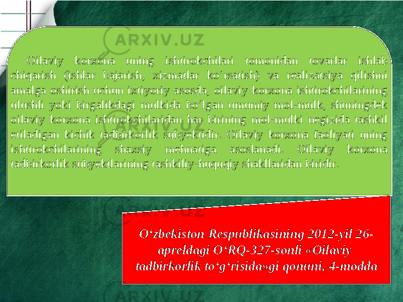 Oilaviy korxona uning ishtirokchilari tomonidan tovarlar ishlab chiqarish (ishlar bajarish, xizmatlar ko‘rsatish) va realizatsiya qilishni amalga oshirish uchun ixtiyoriy asosda, oilaviy korxona ishtirokchilarining ulushli yoki birgalikdagi mulkida bo‘lgan umumiy mol-mulk, shuningdek oilaviy korxona ishtirokchilaridan har birining mol-mulki negizida tashkil etiladigan kichik tadbirkorlik subyektidir. Oilaviy korxona faoliyati uning ishtirokchilarining shaxsiy mehnatiga asoslanadi. Oilaviy korxona tadbirkorlik subyektlarining tashkiliy-huquqiy shakllaridan biridir. O‘zbekiston Respublikasining 2012-yil 26- apreldagi O‘RQ-327-sonli «Oilaviy tadbirkorlik to‘g‘risida»gi qonuni, 4-modda 