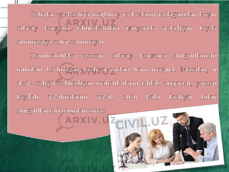 Soliqlar va boshqa majburiy to‘lovlarni to‘laganidan keyin oilaviy korxona ishtirokchilari ixtiyorida qoladigan foyda summasiga soliq solinmaydi. Qonunchilikka asosan oilaviy korxona shug‘ullanishi mumkin bo‘lmagan faoliyat turlari ham mavjud. Masalan, u aksiz solig‘i solinadigan mahsulotlarni ishlab chiqarish, yerosti foydali qazilmalarini qazib olish kabi faoliyat bilan shug‘ullanishi mumkin emas. 