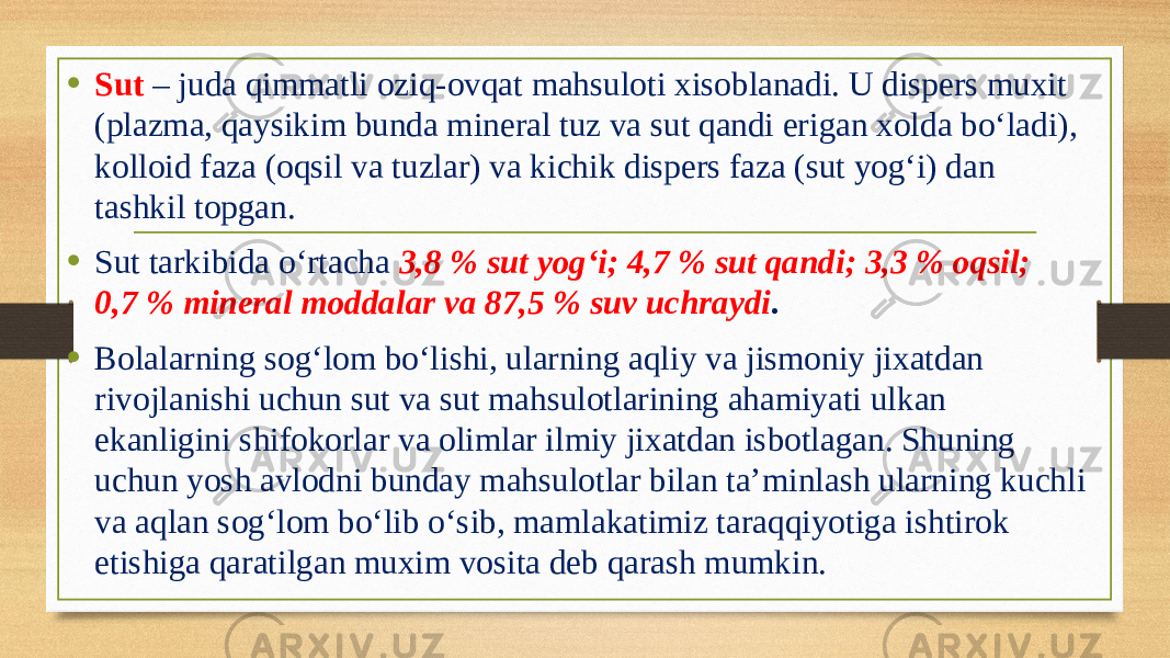 • Sut – juda qimmatli oziq-ovqat mahsuloti xisoblanadi. U dispers muxit (plazma, qaysikim bunda mineral tuz va sut qandi erigan xolda bo‘ladi), kolloid faza (oqsil va tuzlar) va kichik dispers faza (sut yog‘i) dan tashkil topgan. • Sut tarkibida o‘rtacha 3,8 % sut yog‘i; 4,7 % sut qandi; 3,3 % oqsil; 0,7 % mineral moddalar va 87,5 % suv uchraydi . • Bolalarning sog‘lom bo‘lishi, ularning aqliy va jismoniy jixatdan rivojlanishi uchun sut va sut mahsulotlarining ahamiyati ulkan ekanligini shifokorlar va olimlar ilmiy jixatdan isbotlagan. Shuning uchun yosh avlodni bunday mahsulotlar bilan ta’minlash ularning kuchli va aqlan sog‘lom bo‘lib o‘sib, mamlakatimiz taraqqiyotiga ishtirok etishiga qaratilgan muxim vosita deb qarash mumkin. 