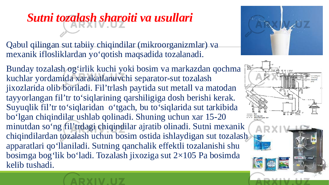 Sutni tozalash sharoiti va usullari Qabul qilingan sut tabiiy chiqindilar (mikroorganizmlar) va mexanik iflosliklardan yo‘qotish maqsadida tozalanadi. Bunday tozalash og‘irlik kuchi yoki bosim va markazdan qochma kuchlar yordamida xarakatlanuvchi separator-sut tozalash jixozlarida olib boriladi. Fil’trlash paytida sut metall va matodan tayyorlangan fil’tr to‘siqlarining qarshiligiga dosh berishi kerak. Suyuqlik fil’tr to‘siqlaridan o‘tgach, bu to‘siqlarida sut tarkibida bo‘lgan chiqindilar ushlab qolinadi. Shuning uchun xar 15-20 minutdan so‘ng fil’trdagi chiqindilar ajratib olinadi. Sutni mexanik chiqindilardan tozalash uchun bosim ostida ishlaydigan sut tozalash apparatlari qo‘llaniladi. Sutning qanchalik effektli tozalanishi shu bosimga bog‘lik bo‘ladi. Tozalash jixoziga sut 2×105 Pa bosimda kelib tushadi. 