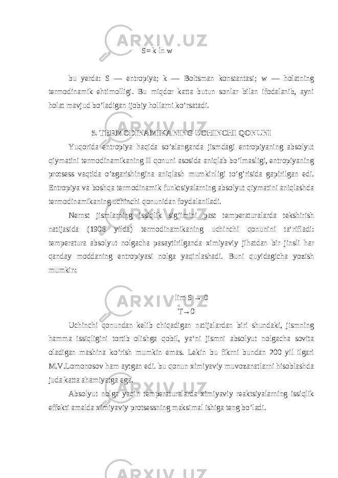 S= k ln w bu yerda: S — entropiya; k — Boltsman konstantasi; w — holatning termodinamik ehtimolligi. Bu miqdor katta butun sonlar bilan ifodalanib, ayni holat mavjud bo’ladigan ijobiy hollarni ko’rsatadi. 5. TERMODINAMIKANING UCHINCHI QONUNI Yuqorida entropiya haqida so’zlanganda jismdagi entropiyaning absolyut qiymatini termodinamikaning II qonuni asosida aniqlab bo’lmasligi, entropiyaning protsess vaqtida o’zgarishingina aniqlash mumkinligi to’g’risida gapirilgan edi. Entropiya va boshqa termodinamik funktsiyalarning absolyut qiymatini aniqlashda termodinamikaning uchinchi qonunidan foydalaniladi. Nernst jismlarning issiqlik sig’imini past temperaturalarda tekshirish natijasida (1906 yilda) termodinamikaning uchinchi qonunini ta‘rifladi: temperatura absolyut nolgacha pasaytirilganda ximiyaviy jihatdan bir jinsli har qanday moddaning entropiyasi nolga yaqinlashadi. Buni quyidagicha yozish mumkin: lim S → 0 T→0 Uchinchi qonundan kelib chiqadigan natijalardan biri shundaki, jismning hamma issiqligini tortib olishga qobil, ya‘ni jismni absolyut nolgacha sovita oladigan mashina ko’rish mumkin emas. Lekin bu fikrni bundan 200 yil ilgari M.V.Lomonosov ham aytgan edi. bu qonun ximiyaviy muvozanatlarni hisoblashda juda katta ahamiyatga ega. Absolyut nolga yaqin temperaturalarda ximiyaviy reaktsiyalarning issiqlik effekti amalda ximiyaviy protsessning maksimal ishiga teng bo’ladi . 