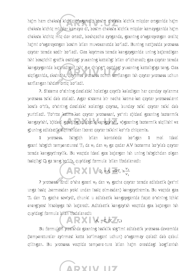 hajm ham cheksiz kichiq o’zgaradi; bosim cheksiz kichik miqdor ortganida hajm cheksiz kichiq miqdor kamaya-di, bosim cheksiz kichik miqdor kamayganida hajm cheksiz kichiq miq-dor ortadi, boshqacha aytganda, gazning o’zgarayotgan oraliq hajmi o’zgarayotgan bosim bilan muvozanatda bo’ladi. Buning natijasida protsess qaytar tarzda sodir bo’ladi. Gaz kaytmas tarzda kengayganida uning bajaradigan ishi bosqichli grafik ostidagi yuzaning kattaligi bilan o’lchanadi; gaz qaytar tarzda kengayganida bajaradigan ishi Av chizig’i ostidagi yuzaning kattaligiga teng. Gaz siqilganida, aksincha, qaytmas protsess uchun sarflangan ish qaytar protsess uchun sarflangan ishdan ortiq bo’ladi. 2. Sistema o’zining dastlabki holatiga qaytib keladigan har qanday aylanma protsess tsikl deb ataladi. Agar sistema bir necha ketma-ket qaytar protsesslarni bosib o’tib, o’zining dastlabki xolatiga qaytsa, bunday tsikl qaytar tsikl deb yuritiladi. To’rtta ketma-ket qaytar protsessni, ya‘ni: a)ideal gazning izotermik kengayishi, b)ideal gazning adiabatik kengayishi, v)gazning izotermik siqilishi va g)uning adiabatik siqilishidan iborat qaytar tsiklni ko’rib chiqamiz. 1 protsess. Isitgich bilan kontaktda bo’lgan 1 mol ideal gazni isitgich temperaturasi Т 1 da v 1 dan v 2 ga qadar AV izoterma bo’ylab qaytar tarzda kengaytiraylik. Bu vaqtda ideal gaz bajargan ish uning isitgichdan olgan issiqligi Q l ga teng bo’lib, quyidagi formula bilan ifodalanadi: 1 2 1 1 1 ln   RT A Q   2 protsess. Endi o’sha gazni v 2 dan v 3 gacha qaytar tarzda adiabatik (ya‘ni unga issiq .bermasdan yoki undan issiq olmasdan) kengaytiramiz. Bu vaqtda gaz T 1 dan Т 2 gacha soviydi, chunki u adiabatik kengayganida faqat o’zining ichki energiyasi hisobyga ish bajaradi. Adiabatik kengayish vaqtida gaz bajargan ish quyidagi formula bilan ifodalanadi: ) ( 2 1 2 T T C A v   Bu formulani yozishda gazning issiklik sig’imi adiabatik protsess davomida (temperaturalar ayirmasi katta bo’lmagani uchun) o’zgarmay qoladi deb qabul qilingan. Bu protsess vaqtida tempera-tura bilan hajm orasidagi bog’lanish 