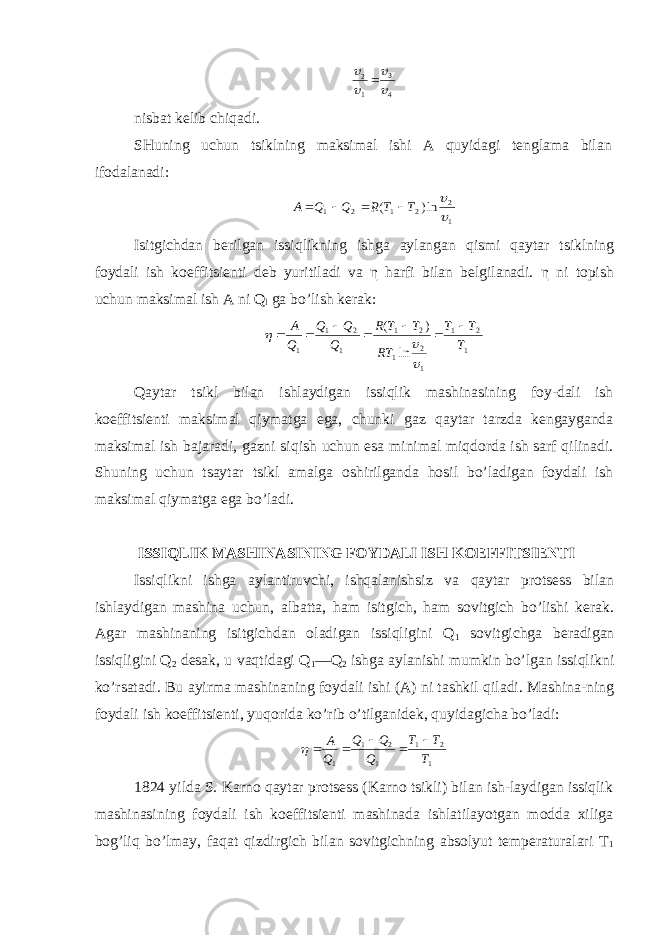 4 3 1 2     nisbat kelib chiqadi. SHuning uchun tsiklning maksimal ishi A quyidagi tenglama bilan ifodalanadi: 1 2 2 1 2 1 ln) (   T T R Q Q A     Isitgichdan berilgan issiqlikning ishga aylangan qismi qaytar tsiklning foydali ish koeffitsienti deb yuritiladi va η harfi bilan belgilanadi. η ni topish uchun maksimal ish A ni Q l ga bo’lish kerak: 1 2 1 1 2 1 2 1 1 2 1 1 ln ) ( T T T RT T T R Q Q Q Q A           Qaytar tsikl bilan ishlaydigan issiqlik mashinasining foy-dali ish koeffitsienti maksimal qiymatga ega, chunki gaz qaytar tarzda kengayganda maksimal ish bajaradi, gazni siqish uchun esa minimal miqdorda ish sarf qilinadi. Shuning uchun tsaytar tsikl amalga oshirilganda hosil bo’ladigan foydali ish maksimal qiymatga ega bo’ladi. ISSIQLIK MASHINASINING FOYDALI ISH KOEFFITSIENTI Issiqlikni ishga aylantiruvchi, ishqalanishsiz va qaytar protsess bilan ishlaydigan mashina uchun, albatta, ham isitgich, ham sovitgich bo’lishi kerak. Agar mashinaning isitgichdan oladigan issiqligini Q 1 sovitgichga beradigan issiqligini Q 2 desak, u vaqtidagi Q 1 —Q 2 ishga aylanishi mumkin bo’lgan issiqlikni ko’rsatadi. Bu ayirma mashinaning foydali ishi (A) ni tashkil qiladi. Mashina-ning foydali ish koeffitsienti, yuqorida ko’rib o’tilganidek, quyidagicha bo’ladi: 1 2 1 1 2 1 1 T T T Q Q Q Q A       1824 yilda S. Karno qaytar protsess (Karno tsikli) bilan ish-laydigan issiqlik mashinasining foydali ish koeffitsienti mashinada ishlatilayotgan modda xiliga bog’liq bo’lmay, faqat qizdirgich bilan sovitgichning absolyut temperaturalari Т 1 