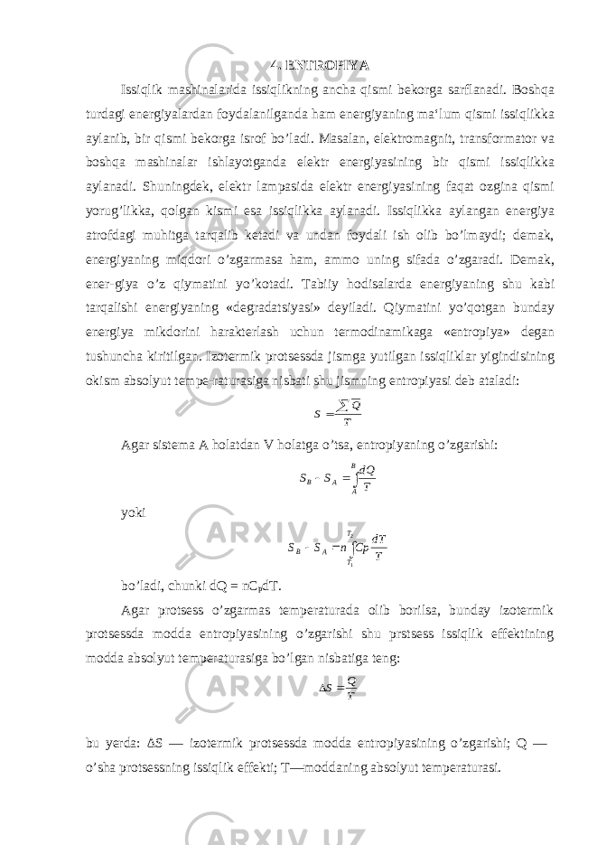 4. ENTROPIYA Issiqlik mashinalarida issiqlikning ancha qismi bekorga sarflanadi. Boshqa turdagi energiyalardan foydalanilganda ham energiyaning ma‘lum qismi issiqlikka aylanib, bir qismi bekorga isrof bo’ladi. Masalan, elektromagnit, transformator va boshqa mashinalar ishlayotganda elektr energiyasining bir qismi issiqlikka aylanadi. Shuningdek, elektr lampasida elektr energiyasining faqat ozgina qismi yorug’likka, qolgan kismi esa issiqlikka aylanadi. Issiqlikka aylangan energiya atrofdagi muhitga tarqalib ketadi va undan foydali ish olib bo’lmaydi; demak, energiyaning miqdori o’zgarmasa ham, ammo uning sifada o’zgaradi. Demak, ener-giya o’z qiymatini yo’kotadi. Tabiiy hodisalarda energiyaning shu kabi tarqalishi energiyaning «degradatsiyasi» deyiladi. Qiymatini yo’qotgan bunday energiya mikdorini harakterlash uchun termodinamikaga «entropiya» degan tushuncha kiritilgan. Izotermik protsessda jismga yutilgan issiqliklar yigindisining okism absolyut tempe-raturasiga nisbati shu jismning entropiyasi deb ataladi:T Q S   Agar sistema A holatdan V holatga o’tsa, entropiyaning o’zgarishi:   B A A B T dQ S S yoki    2 1 T T A B T dT Cp n S S bo’ladi, chunki dQ = nC p dT. Agar protsess o’zgarmas temperaturada olib borilsa, bunday izotermik protsessda modda entropiyasining o’zgarishi shu prstsess issiqlik effektining modda absolyut temperaturasiga bo’lgan nisbatiga teng: T Q S   bu yerda: Δ S — izotermik protsessda modda entropiyasining o’zgarishi; Q — o’sha protsessning issiqlik effekti; T—moddaning absolyut temperaturasi. 