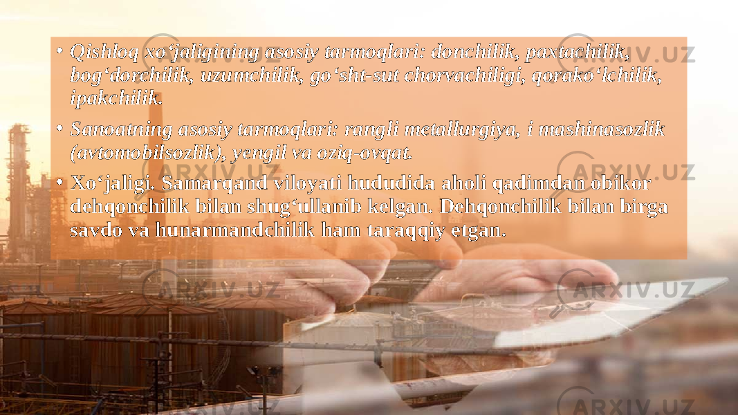 • Qishloq xo‘jaligining asosiy tarmoqlari: donchilik, paxtachilik, bog‘dorchilik, uzumchilik, go‘sht-sut chorvachiligi, qorako‘lchilik, ipakchilik. • Sanoatning asosiy tarmoqlari: rangli metallurgiya, i mashinasozlik (avtomobilsozlik), yengil va oziq-ovqat. • Xo‘jaligi. Samarqand viloyati hududida aholi qadimdan obikor dehqonchilik bilan shug‘ullanib kelgan. Dehqonchilik bilan birga savdo va hunarmandchilik ham taraqqiy etgan. 