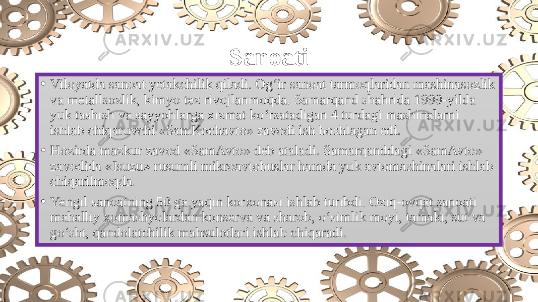 Sanoati • Viloyatda sanoat yetakchilik qiladi. Og‘ir sanoat tarmoqlaridan mashinasozlik va metallsozlik, kimyo tez rivojlanmoqda. Samarqand shahrida 1999-yilda yuk tashish va sayyohlarga xizmat ko‘rsatadigan 4 turdagi mashinalarni ishlab chiqaruvchi «SamKochavto» zavodi ish boshlagan edi. • Hozirda mazkur zavod «SamAvto» deb ataladi. Samarqanddagi «SamAvto» zavodida «Isuzu» rusumli mikroavtobuslar hamda yuk avtomashinalari ishlab chiqarilmoqda. • Yengil sanoatning 50 ga yaqin korxonasi ishlab turibdi. Oziq-ovqat sanoati mahalliy xomashyolardan konserva va sharob, o‘simlik moyi, tamaki, sut va go‘sht, qandolatchilik mahsulotlari ishlab chiqaradi. 