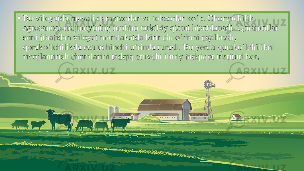 • Bu viloyatda mevali daraxtzorlar va tokzorlar ko‘p. Chorvachilik agrosanoat majmuyining muhim tarkibiy qismi hisoblanadi. Qoramollar soni jihatidan viloyat mamlakatda birinchi o‘rinni egallaydi, qorako‘lchilikda esa uchinchi o‘rinda turadi. Bu yerda qorako‘lchilikni rivojlantirish choralarini tadqiq etuvchi ilmiy tadqiqot instituti bor. 