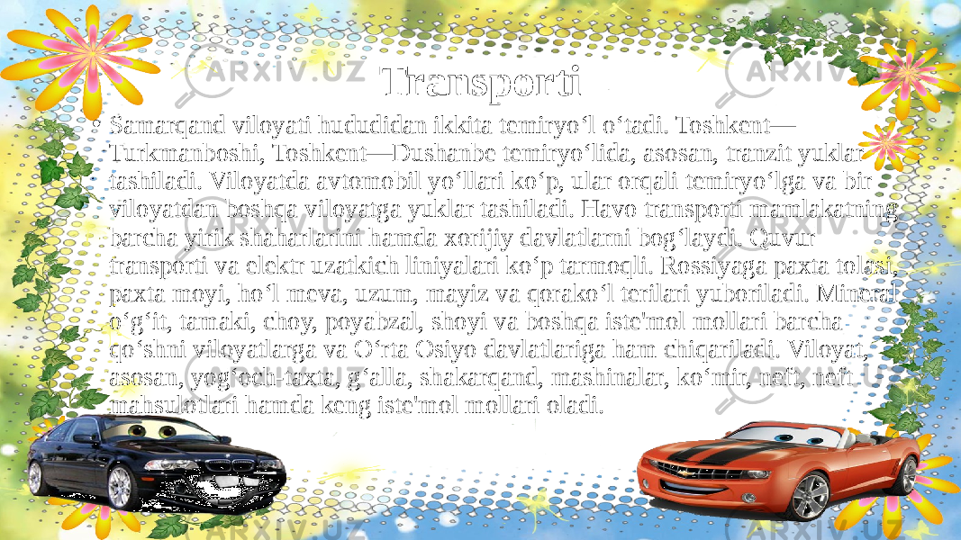 Transporti • Samarqand viloyati hududidan ikkita temiryo‘l o‘tadi. Toshkent— Turkmanboshi, Toshkent—Dushanbe temiryo‘lida, asosan, tranzit yuklar tashiladi. Viloyatda avtomobil yo‘llari ko‘p, ular orqali temiryo‘lga va bir viloyatdan boshqa viloyatga yuklar tashiladi. Havo transporti mamlakatning barcha yirik shaharlarini hamda xorijiy davlatlarni bog‘laydi. Quvur transporti va elektr uzatkich liniyalari ko‘p tarmoqli. Rossiyaga paxta tolasi, paxta moyi, ho‘l meva, uzum, mayiz va qorako‘l terilari yuboriladi. Mineral o‘g‘it, tamaki, choy, poyabzal, shoyi va boshqa iste&#39;mol mollari barcha qo‘shni viloyatlarga va O‘rta Osiyo davlatlariga ham chiqariladi. Viloyat, asosan, yog‘och-taxta, g‘alla, shakarqand, mashinalar, ko‘mir, neft, neft mahsulotlari hamda keng iste&#39;mol mollari oladi.  