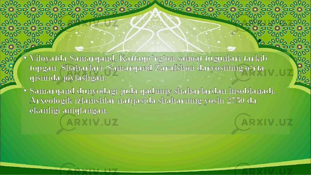 • Viloyatda Samarqand, Kattaqo‘rg‘on sanoat tugunlari tarkib topgan. Shaharlari. Samarqand Zarafshon daryosining o‘rta qismida joylashgan. • Samarqand dunyodagi juda qadimiy shaharlardan hisoblanadi. Arxeologik izlanishlar natijasida shaharning yoshi 2750 da ekanligi aniqlangan. 