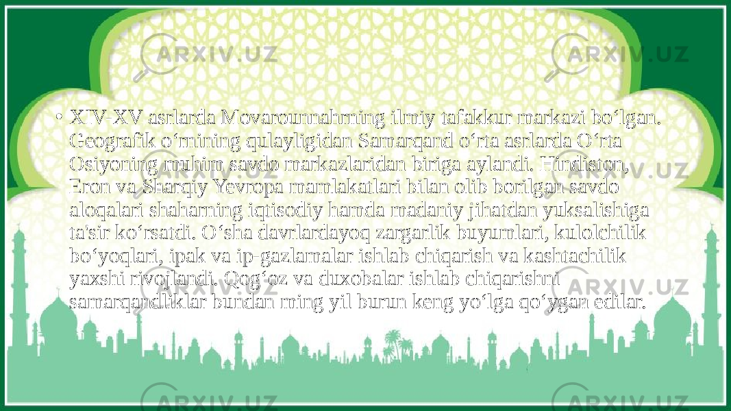 • XIV-XV asrlarda Movarounnahrning ilmiy tafakkur markazi bo‘lgan. Geografik o‘rnining qulayligidan Samarqand o‘rta asrlarda O‘rta Osiyoning muhim savdo markazlaridan biriga aylandi. Hindiston, Eron va Sharqiy Yevropa mamlakatlari bilan olib borilgan savdo aloqalari shaharning iqtisodiy hamda madaniy jihatdan yuksalishiga ta&#39;sir ko‘rsatdi. O‘sha davrlardayoq zargarlik buyumlari, kulolchilik bo‘yoqlari, ipak va ip-gazlamalar ishlab chiqarish va kashtachilik yaxshi rivojlandi. Qog‘oz va duxobalar ishlab chiqarishni samarqandliklar bundan ming yil burun keng yo‘lga qo‘ygan edilar. 