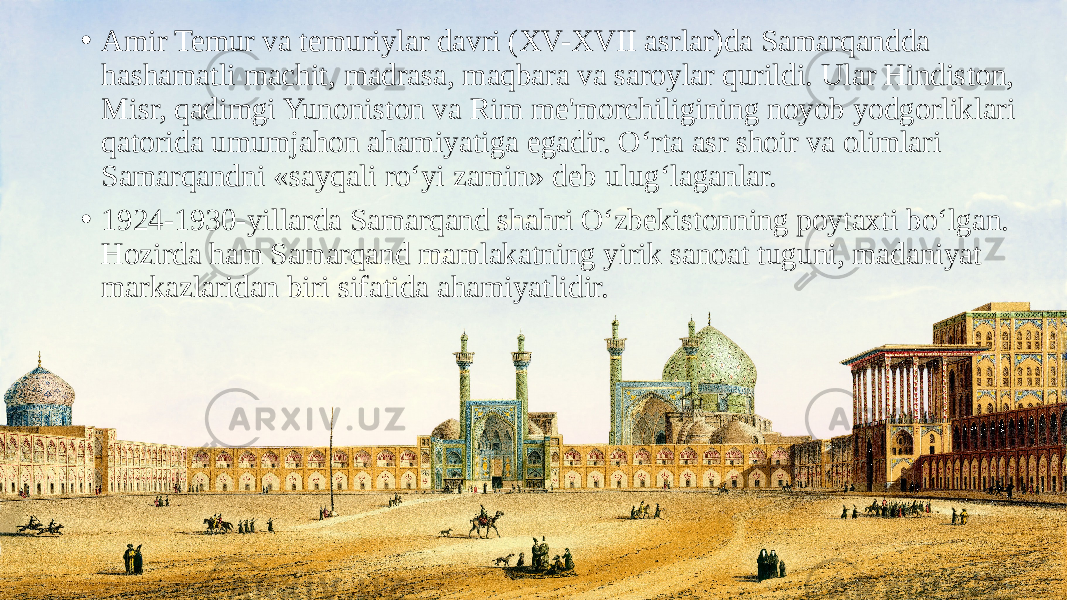 • Amir Temur va temuriylar davri (XV-XVII asrlar)da Samarqandda hashamatli machit, madrasa, maqbara va saroylar qurildi. Ular Hindiston, Misr, qadimgi Yunoniston va Rim me&#39;morchiligining noyob yodgorliklari qatorida umumjahon ahamiyatiga egadir. O‘rta asr shoir va olimlari Samarqandni «sayqali ro‘yi zamin» deb ulug‘laganlar. • 1924-1930-yillarda Samarqand shahri O‘zbekistonning poytaxti bo‘lgan. Hozirda ham Samarqand mamlakatning yirik sanoat tuguni, madaniyat markazlaridan biri sifatida ahamiyatlidir. 