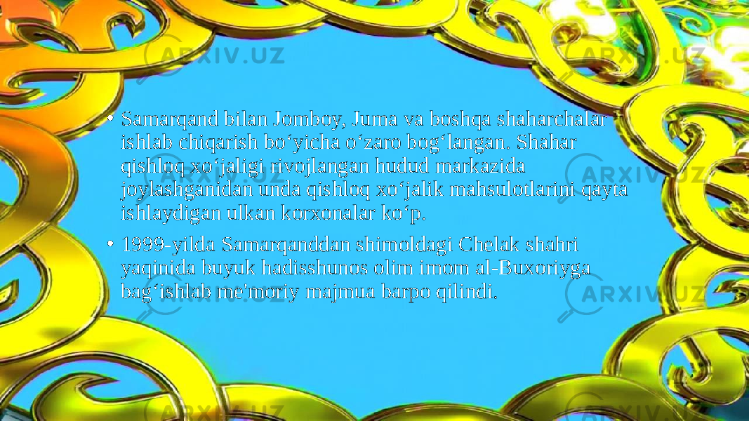 • Samarqand bilan Jomboy, Juma va boshqa shaharchalar ishlab chiqarish bo‘yicha o‘zaro bog‘langan. Shahar qishloq xo‘jaligi rivojlangan hudud markazida joylashganidan unda qishloq xo‘jalik mahsulotlarini qayta ishlaydigan ulkan korxonalar ko‘p. • 1999-yilda Samarqanddan shimoldagi Chelak shahri yaqinida buyuk hadisshunos olim imom al-Buxoriyga bag‘ishlab me&#39;moriy majmua barpo qilindi. 