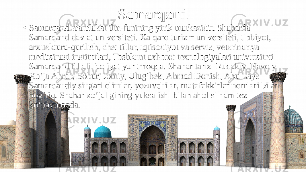 Samarqand • Samarqand mamlakat ilm-fanining yirik markazidir. Shaharda Samarqand davlat universiteti, Xalqaro turizm universiteti, tibbiyot, arxitektura-qurilish, chet tillar, iqtisodiyot va servis, veterinariya meditsinasi institutlari, Toshkent axborot texnologiyalari universiteti Samarqand filiali faoliyat yuritmoqda. Shahar tarixi Rudakiy, Navoiy, Xo‘ja Ahror, Bobur, Jomiy, Ulug‘bek, Ahmad Donish, Abu Lays Samarqandiy singari olimlar, yozuvchilar, mutafakkirlar nomlari bilan bog‘liq. Shahar xo‘jaligining yuksalishi bilan aholisi ham tez ko‘paymoqda. 