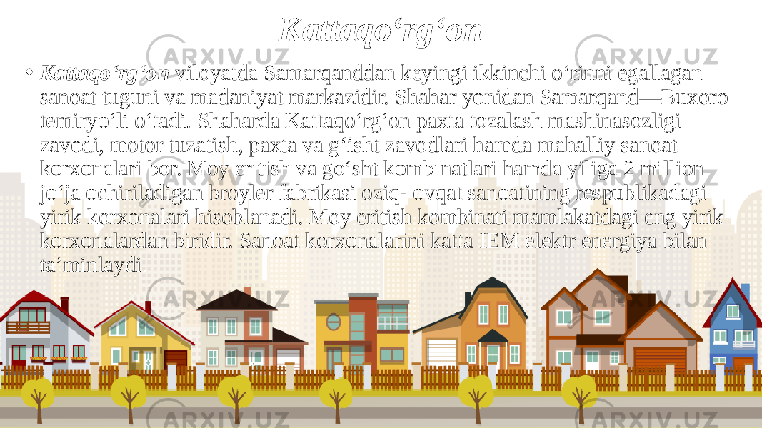 Kattaqo‘rg‘on • Kattaqo‘rg‘on viloyatda Samarqanddan keyingi ikkinchi o‘rinni egallagan sanoat tuguni va madaniyat markazidir. Shahar yonidan Samarqand—Buxoro temiryo‘li o‘tadi. Shaharda Kattaqo‘rg‘on paxta tozalash mashinasozligi zavodi, motor tuzatish, paxta va g‘isht zavodlari hamda mahalliy sanoat korxonalari bor. Moy eritish va go‘sht kombinatlari hamda yiliga 2 million jo‘ja ochiriladigan broyler fabrikasi oziq- ovqat sanoatining respublikadagi yirik korxonalari hisoblanadi. Moy eritish kombinati mamlakatdagi eng yirik korxonalardan biridir. Sanoat korxonalarini katta IEM elektr energiya bilan ta’minlaydi. 