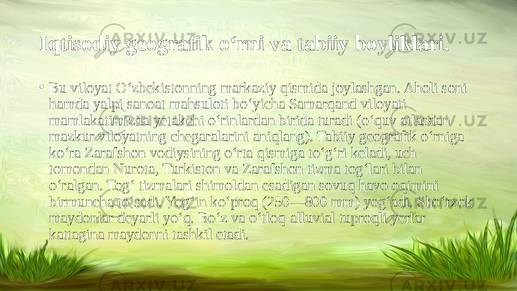 Iqtisodiy geografik o‘rni va tabiiy boyliklari. • Bu viloyat O‘zbekistonning markaziy qismida joylashgan. Aholi soni hamda yalpi sanoat mahsuloti bo‘yicha Samarqand viloyati mamlakatimizda yetakchi o‘rinlardan birida turadi (o‘quv atlasdan mazkur viloyatning chegaralarini aniqlang). Tabiiy geografik o‘rniga ko‘ra Zarafshon vodiysining o‘rta qismiga to‘g‘ri keladi, uch tomondan Nurota, Turkiston va Zarafshon tizma tog‘lari bilan o‘ralgan. Tog‘ tizmalari shimoldan esadigan sovuq havo oqimini birmuncha to‘sadi. Yog‘in ko‘proq (250—800 mm) yog‘adi. Sho‘rxok maydonlar deyarli yo‘q. Bo‘z va o‘tloq-alluvial tuproqli yerlar kattagina maydonni tashkil etadi.  