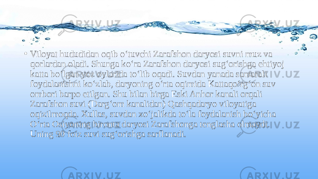 • Viloyat hududidan oqib o‘tuvchi Zarafshon daryosi suvni muz va qorlardan oladi. Shunga ko‘ra Zarafshon daryosi sug‘orishga ehtiyoj katta bo‘lgan yoz oylarida to‘lib oqadi. Suvdan yanada samarali foydalanishni ko‘zlab, daryoning o‘rta oqimida Kattaqo‘rg‘on suv ombori barpo etilgan. Shu bilan birga Eski Anhor kanali orqali Zarafshon suvi (Darg‘om kanalidan) Qashqadaryo viloyatiga oqizilmoqda. Xullas, suvdan xo‘jalikda to‘la foydalanish bo‘yicha O‘rta Osiyoning bironta daryosi Zarafshonga tenglasha olmaydi. Uning 90 foiz suvi sug‘orishga sarflanadi. 