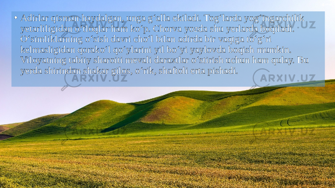 • Adirlar qisman haydalgan, unga g‘alla ekiladi. Tog‘larda yog‘ingarchilik yetarliligidan o‘tloqlar ham ko‘p. Chorva yozda shu yerlarda boqiladi. O‘simliklarning o‘sish davri cho‘l bilan adirda bir vaqtga to‘g‘ri kelmasligidan qorako‘l qo‘ylarini yil bo‘yi yaylovda boqish mumkin. Viloyatning tabiiy sharoiti mevali daraxtlar o‘stirish uchun ham qulay. Bu yerda shirindan shakar gilos, o‘rik, shaftoli erta pishadi. 