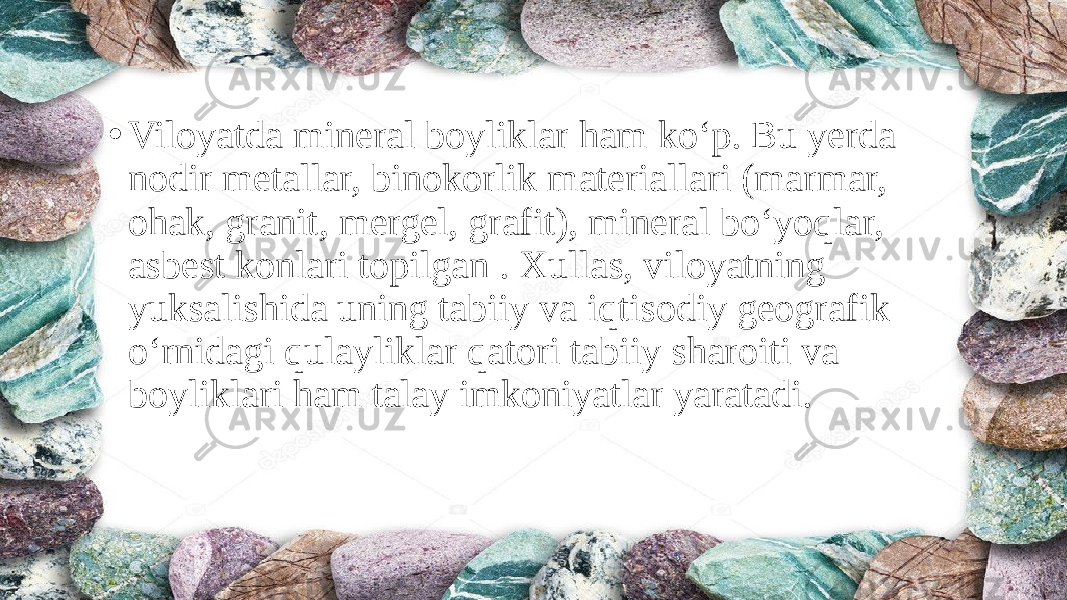 • Viloyatda mineral boyliklar ham ko‘p. Bu yerda nodir metallar, binokorlik materiallari (marmar, ohak, granit, mergel, grafit), mineral bo‘yoqlar, asbest konlari topilgan . Xullas, viloyatning yuksalishida uning tabiiy va iqtisodiy geografik o‘rnidagi qulayliklar qatori tabiiy sharoiti va boyliklari ham talay imkoniyatlar yaratadi. 