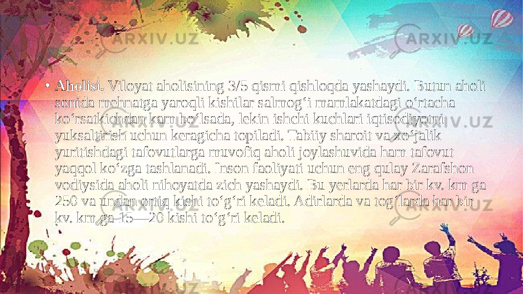 • Aholisi. Viloyat aholisining 3/5 qismi qishloqda yashaydi. Butun aholi sonida mehnatga yaroqli kishilar salmog‘i mamlakatdagi o‘rtacha ko‘rsatkichdan kam bo‘lsada, lekin ishchi kuchlari iqtisodiyotni yuksaltirish uchun keragicha topiladi. Tabiiy sharoit va xo‘jalik yuritishdagi tafovutlarga muvofiq aholi joylashuvida ham tafovut yaqqol ko‘zga tashlanadi. Inson faoliyati uchun eng qulay Zarafshon vodiysida aholi nihoyatda zich yashaydi. Bu yerlarda har bir kv. km ga 250 va undan ortiq kishi to‘g‘ri keladi. Adirlarda va tog‘larda har bir kv. km ga 15—20 kishi to‘g‘ri keladi. 