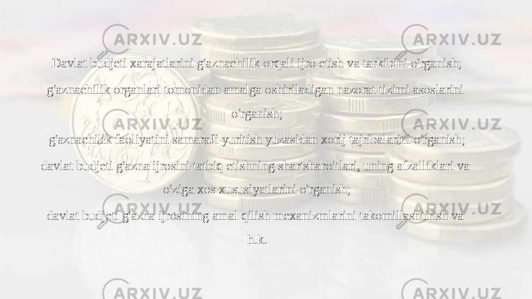 Davlat budjeti xarajatlarini g&#39;aznachilik orqali ijro etish va tarkibini o&#39;rganish; g&#39;aznachilik organlari tomonidan amalga oshiriladigan nazorat tizimi asoslarini o&#39;rganish; g&#39;aznachilik faoliyatini samaraJi yuritish yuzasidan xorij tajribalarini o&#39;rganish; davlat budjeti g&#39;azna ijrosini tatbiq etishning shartsharoitlari, uning afzalliklari va o&#39;ziga xos xususiyatlarini o&#39;rganish; davlat budjeti g&#39;azna ijrosining amal qilish mexanizmlarini takomillashtirish va h.k. 