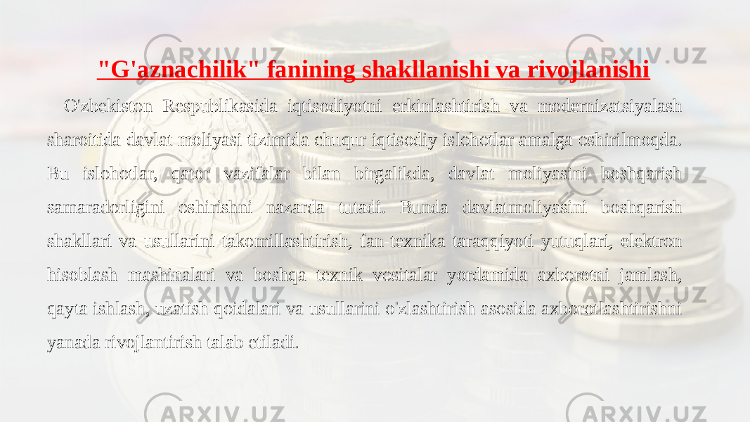 &#34;G&#39;aznachilik&#34; fanining shakllanishi va rivojlanishi O&#39;zbekiston Respublikasida iqtisodiyotni erkinlashtirish va modernizatsiyalash sharoitida davlat moliyasi tizimida chuqur iqtisodiy islohotlar amalga oshirilmoqda. Bu islohotlar, qator vazifalar bilan birgalikda, davlat moliyasini boshqarish samaradorligini oshirishni nazarda tutadi. Bunda davlatmoliyasini boshqarish shakllari va usullarini takomillashtirish, fan-texnika taraqqiyoti yutuqlari, elektron hisoblash mashinalari va boshqa texnik vositalar yordamida axborotni jamlash, qayta ishlash, uzatish qoidalari va usullarini o&#39;zlashtirish asosida axborotlashtirishni yanada rivojlantirish talab etiladi. 