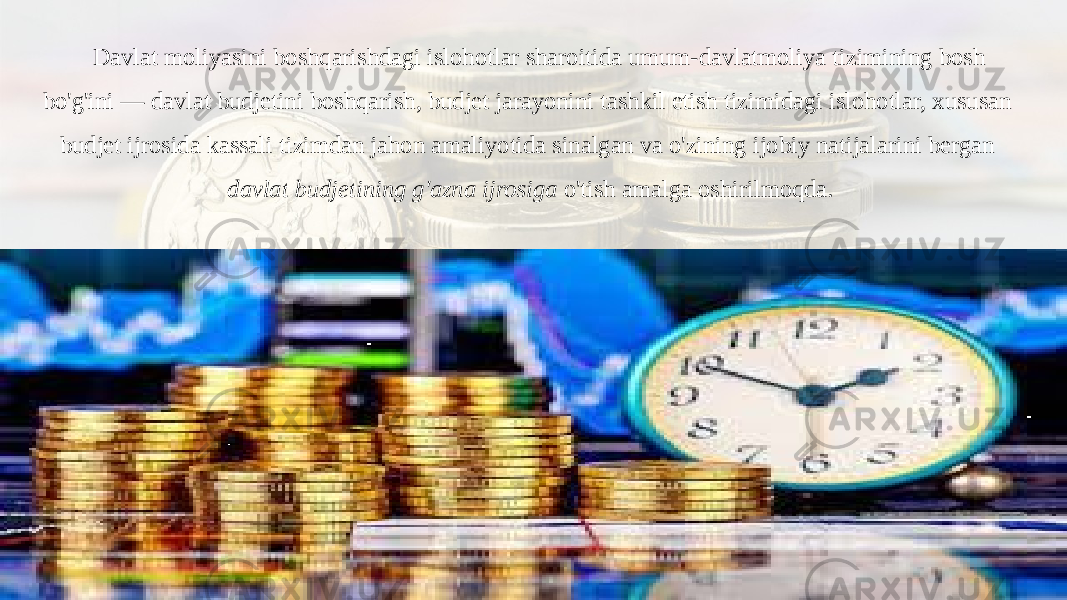 Davlat moliyasini boshqarishdagi islohotlar sharoitida umum-davlatmoliya tizimining bosh bo&#39;g&#39;ini — davlat budjetini boshqarish, budjet jarayonini tashkil etish tizimidagi islohotlar, xususan budjet ijrosida kassali tizimdan jahon amaliyotida sinalgan va o&#39;zining ijobiy natijalarini bergan davlat budjetining g&#39;azna ijrosiga o&#39;tish amalga oshirilmoqda. 