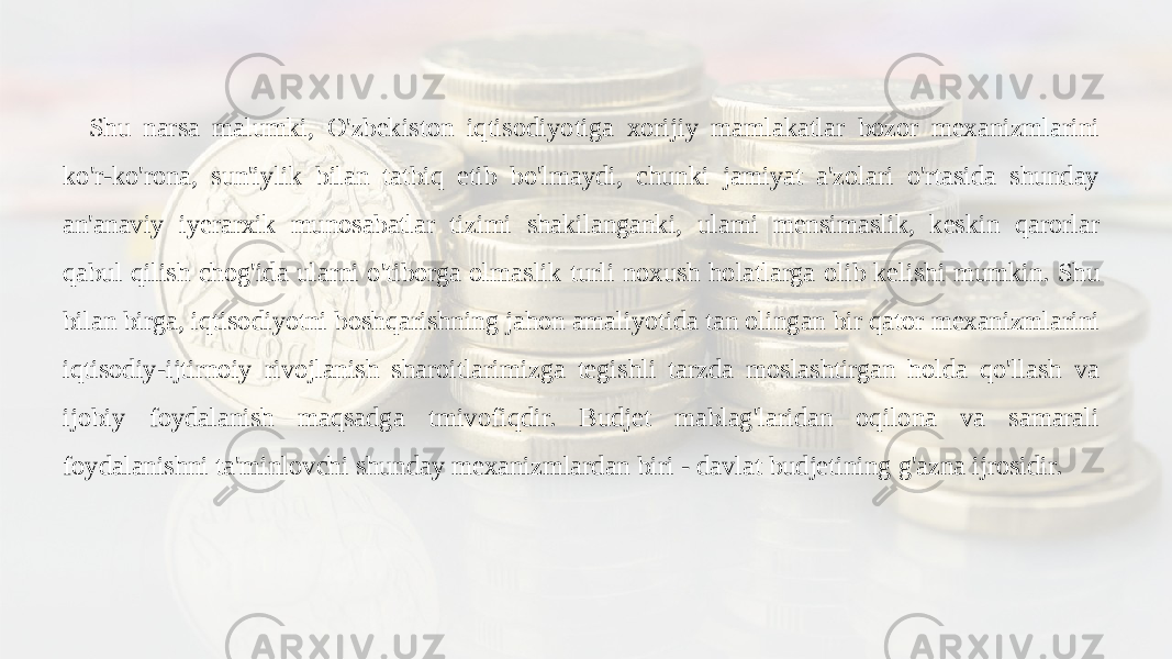 Shu narsa malumki, O&#39;zbekiston iqtisodiyotiga xorijiy mamlakatlar bozor mexanizmlarini ko&#39;r-ko&#39;rona, sun&#39;iylik bilan tatbiq etib bo&#39;lmaydi, chunki jamiyat a&#39;zolari o&#39;rtasida shunday an&#39;anaviy iyerarxik munosabatlar tizimi shakilanganki, ulami mensimaslik, keskin qarorlar qabul qilish chog&#39;ida ularni o&#39;tiborga olmaslik turli noxush holatlarga olib kelishi mumkin. Shu bilan birga, iqtisodiyotni boshqarishning jahon amaliyotida tan olingan bir qator mexanizmlarini iqtisodiy-ijtirnoiy rivojlanish sharoitlarimizga tegishli tarzda moslashtirgan holda qo&#39;llash va ijobiy foydalanish maqsadga tmivofiqdir. Budjet mablag&#39;laridan oqilona va samarali foydalanishni ta&#39;minlovchi shunday mexanizmlardan biri - davlat budjetining g&#39;azna ijrosidir. 