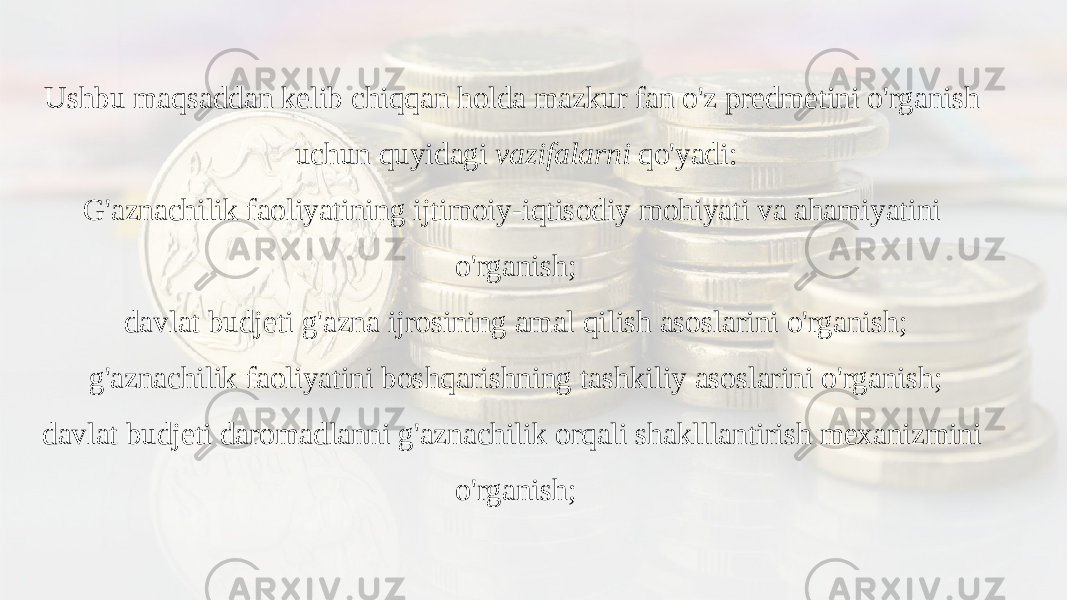 Ushbu maqsaddan kelib chiqqan holda mazkur fan o&#39;z predmetini o&#39;rganish uchun quyidagi vazifalarni qo&#39;yadi: G&#39;aznachilik faoliyatining ijtimoiy-iqtisodiy mohiyati va ahamiyatini o&#39;rganish; davlat budjeti g&#39;azna ijrosining amal qilish asoslarini o&#39;rganish; g&#39;aznachilik faoliyatini boshqarishning tashkiliy asoslarini o&#39;rganish; davlat budjeti daromadlanni g&#39;aznachilik orqali shaklllantirish mexanizmini o&#39;rganish; 