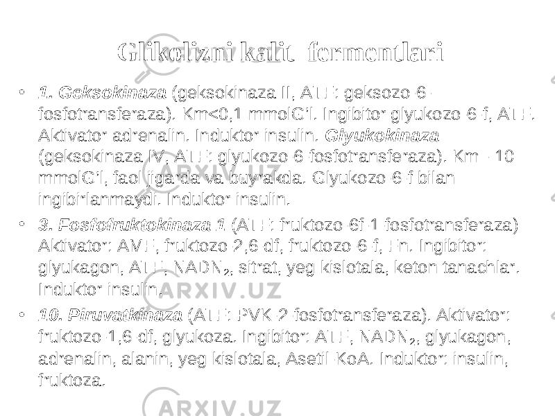 Glikolizni kalit fermentlari • 1. Geksokinaza (geksokinaza II, ATF: geksozo-6- fosfotransferaza). Km<0,1 mmolG’l. Ingibitor glyukozo-6-f, ATF. Aktivator adrenalin. Induktor insulin. Glyukokinaza (geksokinaza IV, ATF: glyukozo-6-fosfotransferaza). Km - 10 mmolG’l, faol jigarda va buyrakda. Glyukozo-6-f bilan ingibirlanmaydi. Induktor insulin. • 3. Fosfofruktokinaza 1 (ATF: fruktozo-6f-1-fosfotransferaza) Aktivator: AMF, fruktozo-2,6-df, fruktozo-6-f, Fn. Ingibitor: glyukagon, ATF, NADN 2 , sitrat, yeg kislotala, keton tanachlar. Induktor insulin. • 10. Piruvatkinaza (ATF: PVK-2-fosfotransferaza). Aktivator: fruktozo-1,6-df, glyukoza. Ingibitor: ATF, NADN 2 , glyukagon, adrenalin, alanin, yeg kislotala, Asetil-KoA. Induktor: insulin, fruktoza. 