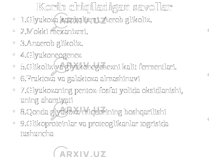 Kоrib chiqiladigan savollar • 1.Glyukoza katobolizmi. Aerob glikoliz. • 2.Mokki mexanizmi. • 3.Anaerob glikoliz. • 4.Glyukoneogenez • 5.Glikoliz va glyukonegenezni kalit fermentlari. • 6.Fruktoza va galaktoza almashinuvi • 7.Glyukozaning pentoz-fosfat yоlida oksidlanishi, uning ahamiyati • 8 .Qonda glyukoza miqdorining boshqarilishi • 9 .Glikoproteinlar va proteoglikanlar tоgrisida tushuncha 