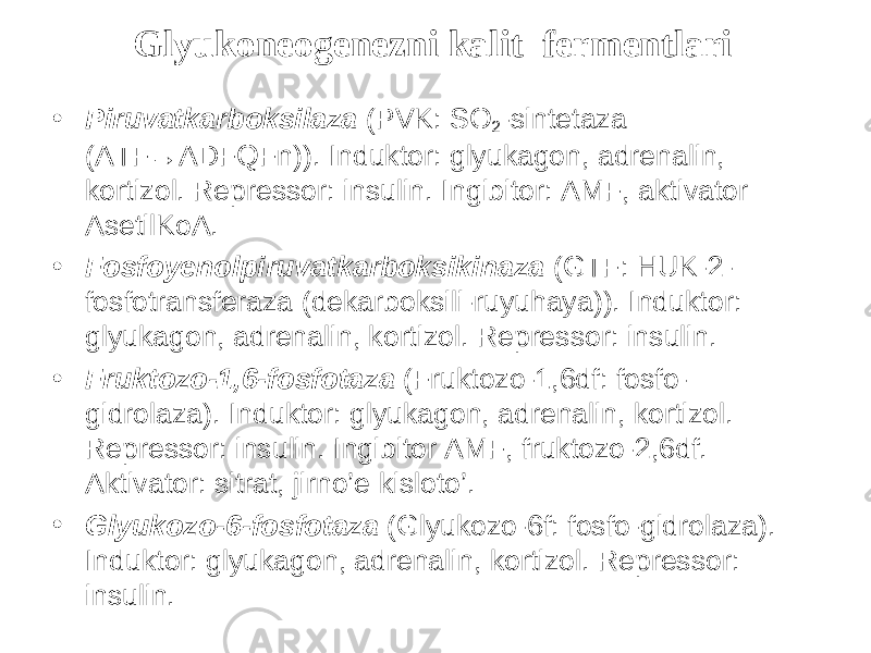 Glyukoneogenezni kalit fermentlari • Piruvatkarboksilaza (PVK: SO 2 -sintetaza (ATF→ADFQFn)). Induktor: glyukagon, adrenalin, kortizol. Repressor: insulin. Ingibitor: AMF, aktivator AsetilKoA. • Fosfoyenolpiruvatkarboksikinaza (GTF: HUK-2- fosfotransferaza (dekarboksili-ruyuhaya)). Induktor: glyukagon, adrenalin, kortizol. Repressor: insulin. • Fruktozo-1,6-fosfotaza (Fruktozo-1,6df: fosfo- gidrolaza). Induktor: glyukagon, adrenalin, kortizol. Repressor: insulin. Ingibitor AMF, fruktozo-2,6df. Aktivator: sitrat, jirno’e kisloto’. • Glyukozo-6-fosfotaza (Glyukozo-6f: fosfo-gidrolaza). Induktor: glyukagon, adrenalin, kortizol. Repressor: insulin. 