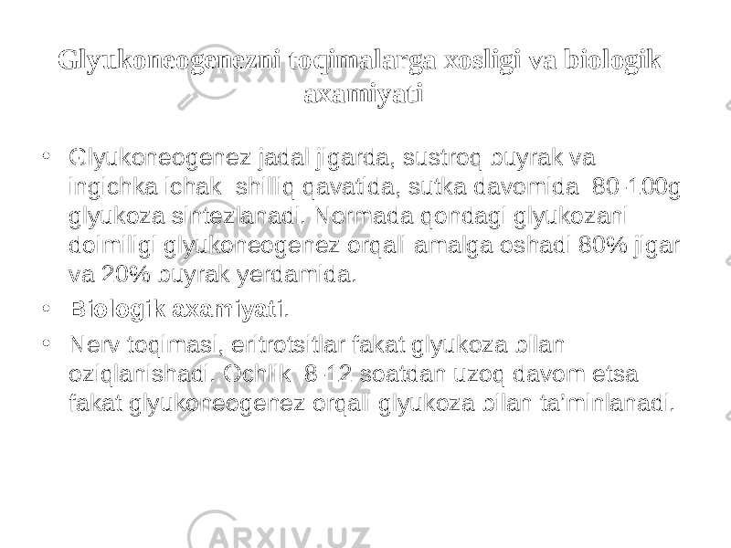 Glyukoneogenezni t о qimalarga xosligi va biologik axamiyati • Glyukoneogenez jadal jigarda, sustroq buyrak va ingichka ichak shilliq qavatida, sutka davomida 80-100g glyukoza sintezlanadi. Normada qondagi glyukozani doimiligi glyukoneogenez orqali amalga oshadi 80% jigar va 20% buyrak yerdamida. • Biologik axamiyati . • Nerv t о qimasi, eritrotsitlar fakat glyukoza bilan oziqlanishadi. Ochlik 8-12 soatdan uzoq davom etsa fakat glyukoneogenez orqali glyukoza bilan ta’minlanadi. 