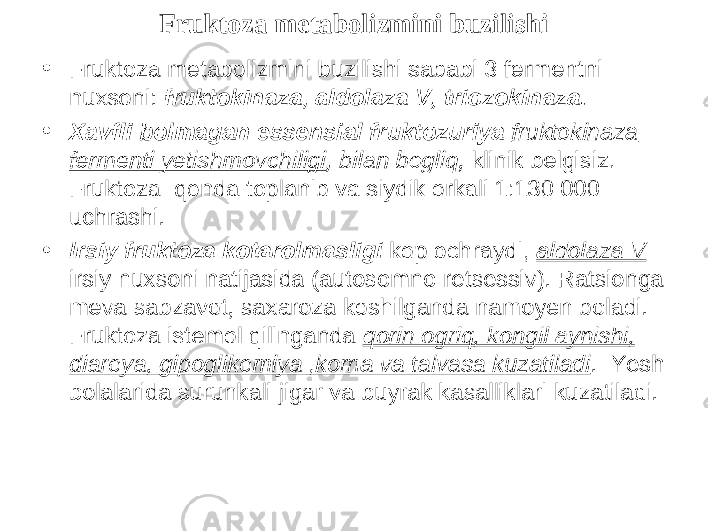 Fruktoza metabolizmini buzilishi • Fruktoza metabolizmini buzilishi sababi 3 fermentni nuxsoni: fruktokinaza, aldolaza V, triozokinaza. • Xavfli b о lmagan essensial fruktozuriya fruktokinaza fermenti yetishmovchiligi , bilan bogliq, klinik belgisiz. Fruktoza qonda t о planib va siydik orkali 1:130 000 uchrashi. • Irsiy fruktoza k о tarolmasligi k о p о chraydi, aldolaza V irsiy nuxsoni natijasida (autosomno-retsessiv). Ratsionga meva sabzavot, saxaroza k о shilganda namoyen b о ladi. Fruktoza istemol qilinganda qorin ogriq, k о ngil aynishi, diareya, gipoglikemiya ,koma va talvasa kuzatiladi . Yesh bolalarida surunkali jigar va buyrak kasalliklari kuzatiladi. 