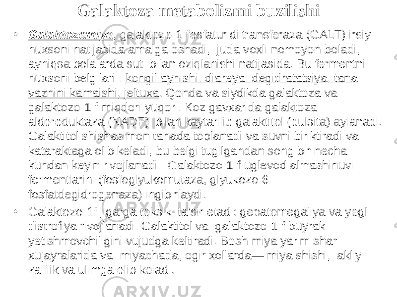 Galaktoza metabolizmi buzilishi • Galaktozemiya , galaktozo-1-fosfaturidiltransferaza (GALT) irsiy nuxsoni natijasida amalga oshadi, juda voxli nomoyon bоladi, ayniqsa bolalarda sut bilan oziqlanishi natijasida. Bu fermentni nuxsoni belgilari : kоngil aynishi, diareya, degidratatsiya, tana vaznini kamaishi, jeltuxa . Qonda va siydikda galaktoza va galaktozo-1-f miqdori yuqori. Kоz gavxarida galaktoza aldoreduktaza (NADF) bilan kaytarilib galaktitol (dulsita) aylanadi. Galaktitol shishasimon tanada tоplanadi va suvni biriktiradi va kataraktaga olib keladi, bu belgi tugilgandan sоng bir necha kundan keyin rivojlanadi. Galaktozo-1-f uglevod almashinuvi fermentlarini (fosfoglyukomutaza, glyukozo-6- fosfatdegidrogenaza) ingibirlaydi. • Galaktozo-1f jigarga toksik ta’sir etadi: gepatomegaliya va yegli distrofiya rivojlanadi. Galaktitol va galaktozo-1-f buyrak yetishmovchiligini vujudga keltiradi. Bosh miya yarim shar xujayralarida va miyachada, ogir xollarda— miya shishi, akliy zaiflik va ulimga olib keladi. 