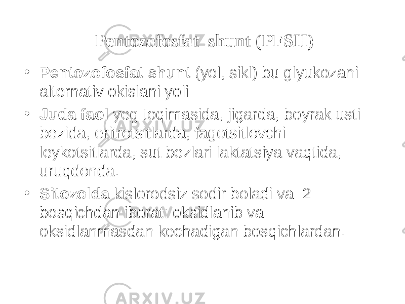 Pentozofosfat shunt (PFS H ) • Pentozofosfat shunt (y о l, sikl) bu glyukozani alternativ okislani y о li. • Juda faol yeg t о qimasida, jigarda, b о yrak usti bezida, eritrotsitlarda, fagotsitlovchi leykotsitlarda, sut bezlari laktatsiya vaqtida, uruqdonda. • Sitozolda kislorodsiz sodir b о ladi va 2 bosqichdan iborat: oksidlanib va oksidlanmasdan kechadigan bosqichlardan. 