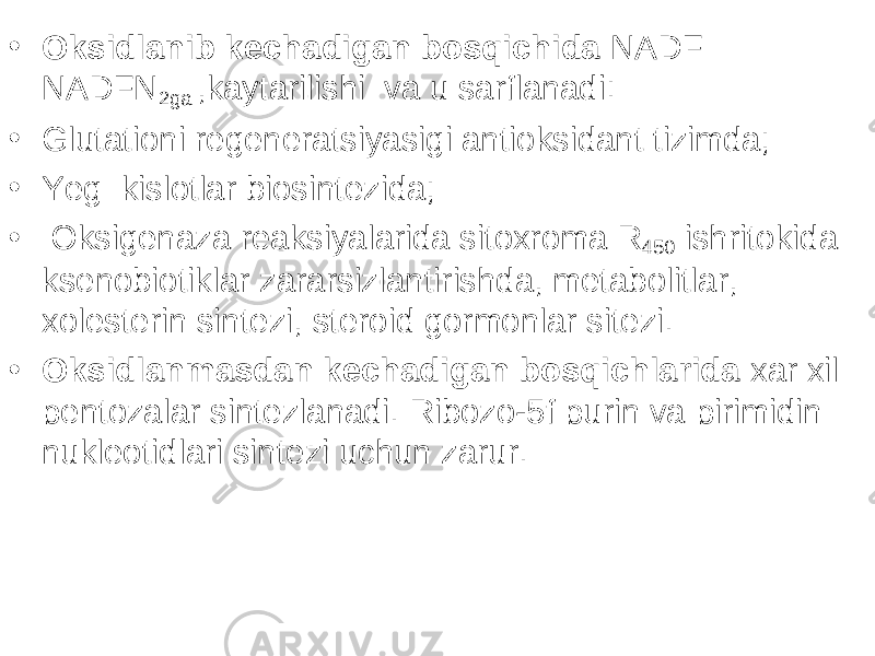 • Oksidlanib kechadigan bosqichida NADF NADFN 2ga ,kaytarilishi va u sarflanadi: • Glutationi regeneratsiyasigi antioksidant tizimda; • Yeg kislotlar biosintezida; • Oksigenaza reaksiyalarida sitoxroma R 450 ishritokida ksenobiotiklar zararsizlantirishda, metabolitlar, xolesterin sintezi, steroid gormonlar sitezi. • Oksidlanmasdan kechadigan bosqichlarida xar xil pentozalar sintezlanadi. Ribozo-5f purin va pirimidin nukleotidlari sintezi uchun zarur. 