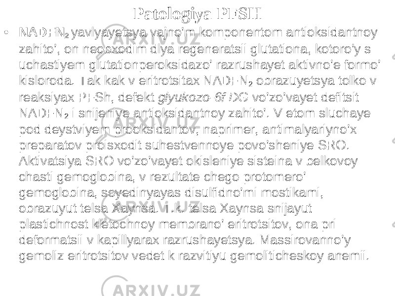 Patologiya PFS H • NADFN 2 yavlyayetsya vajno’m komponentom antioksidantnoy zahito’, on neobxodim dlya regeneratsii glutationa, kotoro’y s uchastiyem glutationperoksidazo’ razrushayet aktivno’e formo’ kisloroda. Tak kak v eritrotsitax NADFN 2 obrazuyetsya tolko v reaksiyax PFSh, defekt glyukozo-6f DG vo’zo’vayet defitsit NADFN 2 i snijeniye antioksidantnoy zahito’. V etom sluchaye pod deystviyem prooksidantov, naprimer, antimalyariyno’x preparatov proisxodit suhestvennoye povo’sheniye SRO. Aktivatsiya SRO vo’zo’vayet okisleniye sisteina v belkovoy chasti gemoglobina, v rezultate chego protomero’ gemoglobina, soyedinyayas disulfidno’mi mostikami, obrazuyut telsa Xaynsa. T.k. telsa Xaynsa snijayut plastichnost kletochnoy membrano’ eritrotsitov, ona pri deformatsii v kapillyarax razrushayetsya. Massirovanno’y gemoliz eritrotsitov vedet k razvitiyu gemoliticheskoy anemii. 