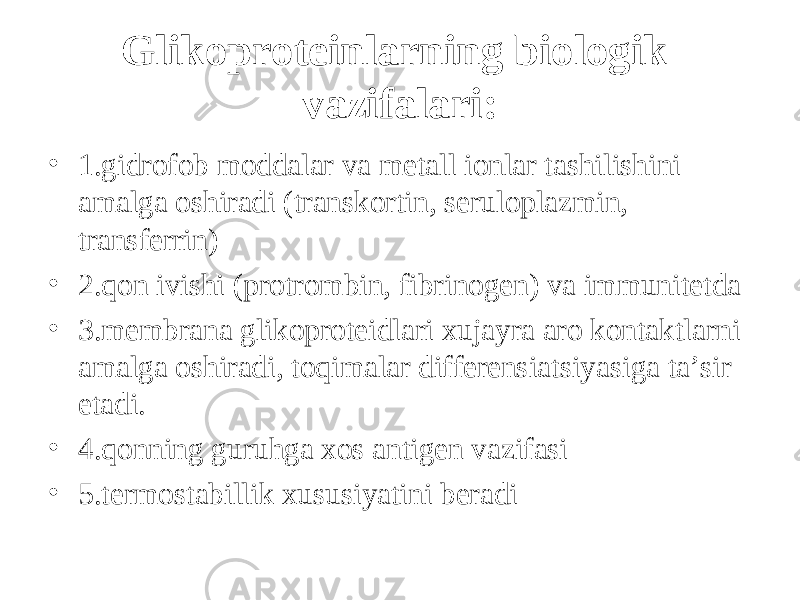 Glikoproteinlarning biologik vazifalari: • 1.gidrofob moddalar va metall ionlar tashilishini amalga oshiradi (transkortin, seruloplazmin, transferrin) • 2. q on ivishi (protrombin, fibrinogen) va immunitetda • 3.membrana glikoproteidlari xujayra aro kontaktlarni amalga oshiradi, t оq imalar differensiatsiyasiga ta’sir etadi. • 4. q onning guru h ga xos antigen vazifasi • 5.termostabillik xususiyatini beradi 