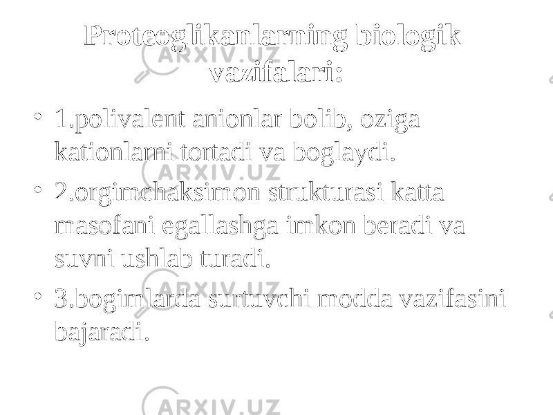 Proteoglikanlarning biologik vazifalari: • 1.polivalent anionlar b о lib, о ziga kationlarni tortadi va bo g laydi. • 2. о rgimchaksimon strukturasi katta masofani egallashga imkon beradi va suvni ushlab turadi. • 3.b оg imlarda surtuvchi modda vazifasini bajaradi. 