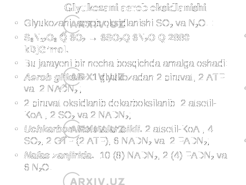 Glyukozani aerob oksidlanishi • Glyukozani aerob oksidlanishi SO 2 va N 2 O. : • S 6 N 12 O 6 Q 6O 2 → 6SO 2 Q 6N 2 O Q 2880 kDjG’mol. • Bu jarayeni bir necha bosqichda amalga oshadi: • Aerob glikoliz . 1 glyukozadan 2 piruvat, 2 ATF va 2 NADN 2 ; • 2 piruvat oksidlanib dekarboksilanib 2 atsetil- KoA , 2 SO 2 va 2 NADN 2 ; • Uchkarbon kislotalar sikli. 2 atsetil-KoA , 4 SO 2 , 2 GTF (2 ATF), 6 NADN 2 va 2 FADN 2 ; • Nafas zanjirida. 10 (8) NADN 2 , 2 (4) FADN 2 va 6 N 2 O. 