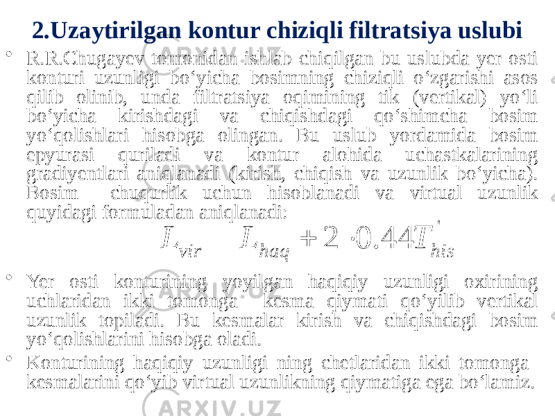 2.Uzaytirilgan kontur chiziqli filtratsiya uslubi • R.R.Chugayev tomonidan ishlab chiqilgan bu uslubda yer osti konturi uzunligi bo‘yicha bosimning chiziqli o‘zgarishi asos qilib olinib, unda filtratsiya oqimining tik (vertikal) yo‘li bo‘yicha kirishdagi va chiqishdagi qo‘shimcha bosim yo‘qolishlari hisobga olingan. Bu uslub yordamida bosim epyurasi quriladi va kontur alohida uchastkalarining gradiyentlari aniqlanadi (kirish, chiqish va uzunlik bo‘yicha). Bosim chuqurlik uchun hisoblanadi va virtual uzunlik quyidagi formuladan aniqlanadi: • Yer osti konturining yoyilgan haqiqiy uzunligi oxirining uchlaridan ikki tomonga kesma qiymati qo‘yilib vertikal uzunlik topiladi. Bu kesmalar kirish va chiqishdagi bosim yo‘qolishlarini hisobga oladi. • Konturining haqiqiy uzunligi ning chetlaridan ikki tomonga kesmalarini qo‘yib virtual uzunlikning qiymatiga ega bo‘lamiz.&#39; 44 . 0 2 his haq vir T L L    