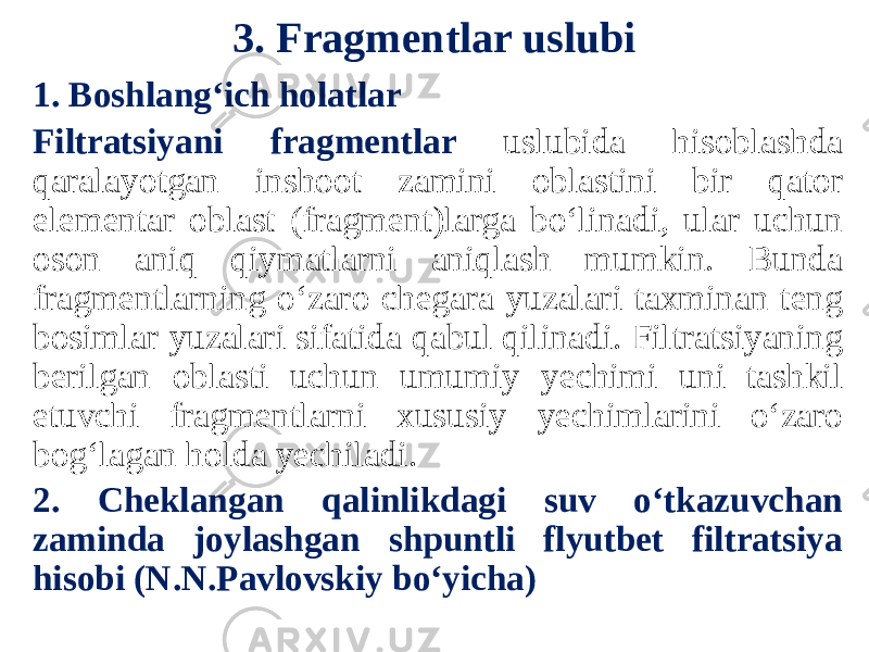 3. Fragmentlar uslubi 1. Boshlang‘ich holatlar Filtratsiyani fragmentlar uslubida hisoblashda qaralayotgan inshoot zamini oblastini bir qator elementar oblast (fragment)larga bo‘linadi, ular uchun oson aniq qiymatlarni aniqlash mumkin. Bunda fragmentlarning o‘zaro chegara yuzalari taxminan teng bosimlar yuzalari sifatida qabul qilinadi. Filtratsiyaning berilgan oblasti uchun umumiy yechimi uni tashkil etuvchi fragmentlarni xususiy yechimlarini o‘zaro bog‘lagan holda yechiladi. 2. Cheklangan qalinlikdagi suv o‘tkazuvchan zaminda joylashgan shpuntli flyutbet filtratsiya hisobi (N.N.Pavlovskiy bo‘yicha) 