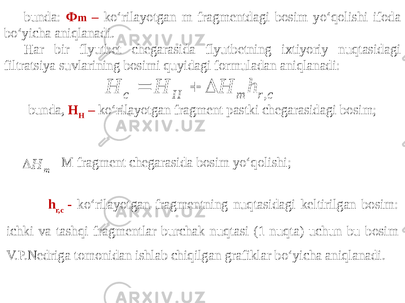 bunda: Ф m – ko‘rilayotgan m fragmentdagi bosim yo‘qolishi ifoda bo‘yicha aniqlanadi. Har bir flyutbet chegarasida flyutbetning ixtiyoriy nuqtasidagi filtratsiya suvlarining bosimi quyidagi formuladan aniqlanadi: bunda, H H – ko‘rilayotgan fragment pastki chegarasidagi bosim; - M fragment chegarasida bosim yo‘qolishi; h r,c - ko‘rilayotgan fragmentning nuqtasidagi keltirilgan bosim: ichki va tashqi fragmentlar burchak nuqtasi (1-nuqta) uchun bu bosim V.P.Nedriga tomonidan ishlab chiqilgan grafiklar bo‘yicha aniqlanadi. c r m H c h H H H ,    m H  