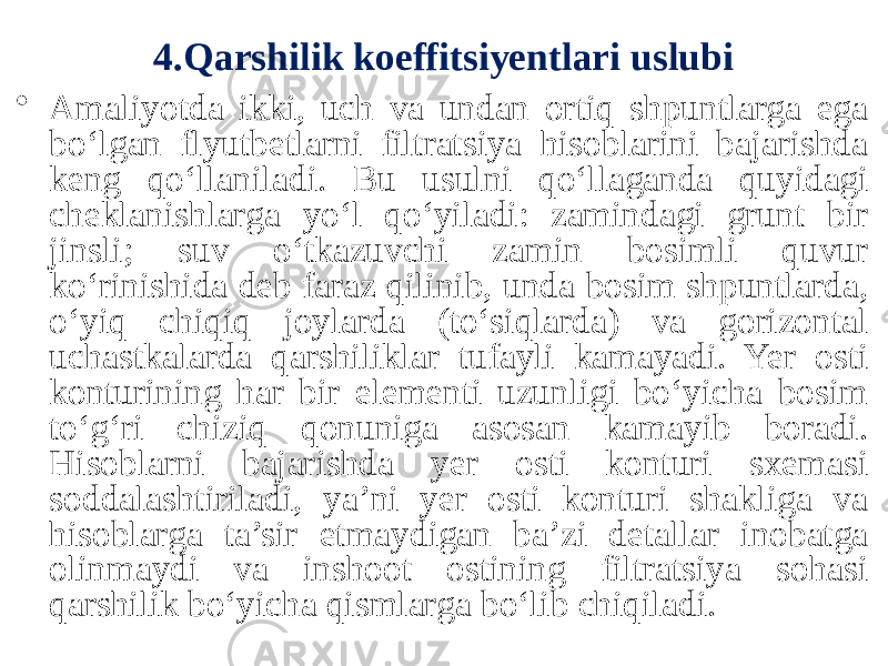 4.Qarshilik koeffitsiyentlari uslubi • Amaliyotda ikki, uch va undan ortiq shpuntlarga ega bo‘lgan flyutbetlarni filtratsiya hisoblarini bajarishda keng qo‘llaniladi. Bu usulni qo‘llaganda quyidagi cheklanishlarga yo‘l qo‘yiladi: zamindagi grunt bir jinsli; suv o‘tkazuvchi zamin bosimli quvur ko‘rinishida deb faraz qilinib, unda bosim shpuntlarda, o‘yiq chiqiq joylarda (to‘siqlarda) va gorizontal uchastkalarda qarshiliklar tufayli kamayadi. Yer osti konturining har bir elementi uzunligi bo‘yicha bosim to‘g‘ri chiziq qonuniga asosan kamayib boradi. Hisoblarni bajarishda yer osti konturi sxemasi soddalashtiriladi, ya’ni yer osti konturi shakliga va hisoblarga ta’sir etmaydigan ba’zi detallar inobatga olinmaydi va inshoot ostining filtratsiya sohasi qarshilik bo‘yicha qismlarga bo‘lib chiqiladi. 