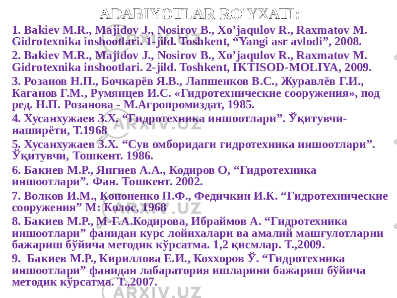 ADABIYOTLAR RO&#39;YXATI: 1. Bakiev M.R., Majidov J., Nosirov B., Xo’jaqulov R., Raxmatov M. Gidrotexnika inshootlari. 1-jild. Toshkent, “Yangi asr avlodi”, 2008. 2. Bakiev M.R., Majidov J., Nosirov B., Xo’jaqulov R., Raxmatov M. Gidrotexnika inshootlari. 2-jild. Toshkent, IKTISOD-MOLIYA, 2009. 3. Розанов Н.П., Бочкарёв Я.В., Лапшенков В.С., Журавлёв Г.И., Каганов Г.М., Румянцев И.С. «Гидротехнические сооружения», под ред. Н.П. Розанова - М.Агропромиздат, 1985. 4. Хусанхужаев З.Х. “Гидротехника иншоотлари”. Ўқитувчи- наширёти, Т.1968 5. Хусанхужаев З.Х. “Сув омборидаги гидротехника иншоотлари”. Ўқитувчи, Тошкент. 1986. 6. Бакиев М.Р., Янгиев А.А., Кодиров О, “Гидротехника иншоотлари”. Фан. Тошкент. 2002. 7. Волков И.М., Кононенко П.Ф., Федичкин И.К. “Гидротехнические сооружения” М: Колос, 1968 8. Бакиев М.Р., М-Г.А.Кодирова, Ибраймов А. “Гидротехника иншоотлари” фанидан курс лойихалари ва амалий машғулотларни бажариш бўйича методик кўрсатма. 1,2 қисмлар. Т.,2009. 9. Бакиев М.Р., Кириллова Е.И., Коххоров Ў. “Гидротехника иншоотлари” фанидан лабаратория ишларини бажариш бўйича методик кўрсатма. Т.,2007. 