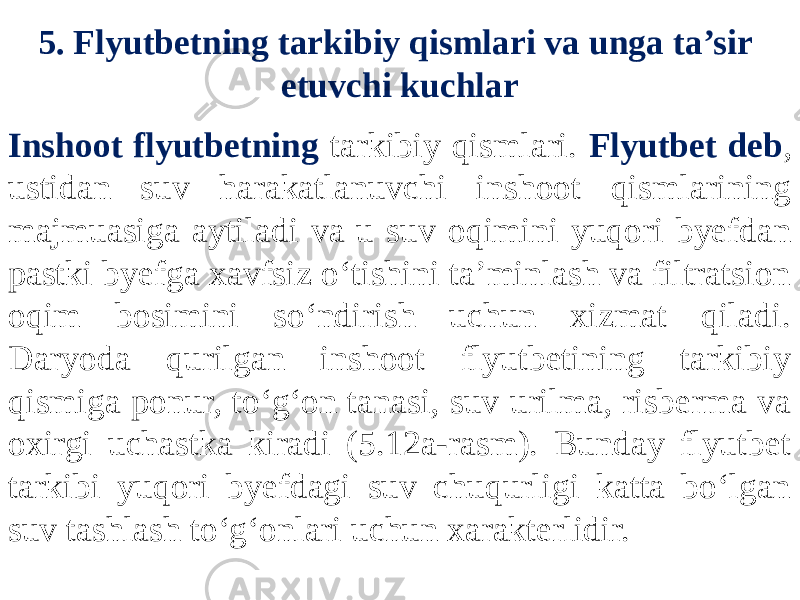 5. Flyutbetning tarkibiy qismlari va unga ta’sir etuvchi kuchlar Inshoot flyutbetning tarkibiy qismlari. Flyutbet deb , ustidan suv harakatlanuvchi inshoot qismlarining majmuasiga aytiladi va u suv oqimini yuqori byefdan pastki byefga xavfsiz o‘tishini ta’minlash va filtratsion oqim bosimini so‘ndirish uchun xizmat qiladi. Daryoda qurilgan inshoot flyutbetining tarkibiy qismiga ponur, to‘g‘on tanasi, suv urilma, risberma va oxirgi uchastka kiradi (5.12a-rasm). Bunday flyutbet tarkibi yuqori byefdagi suv chuqurligi katta bo‘lgan suv tashlash to‘g‘onlari uchun xarakterlidir. 