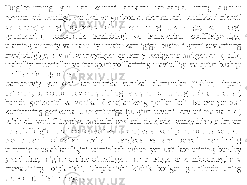 To‘g‘onlarning yer osti konturi shaklini tanlashda, uning alohida elementlari uzunligi, vertikal va gorizontal elementlari uzunliklari nisbati va drenajlarning joylashuv o‘rni, zaminning tuzilishiga, zamindagi gruntlarning donodorlik tarkibidagi va ishqalanish koeffitsiyentiga, ularning umumiy va mahalliy mustahkamligiga, bosimli grunt suvlarining mavjudligiga, suv o‘tkazmaydigan qatlam yuzasigacha bo‘lgan chuqurlik, mahalliy materiallar va transport yo‘llarining mavjudligi va qator boshqa omillar hisobga olinadi. Zamonaviy yer osti konturlarida vertikal elementlar (tishlar, shpunt qatorlari, burobeton devorlar, diafragmalar, har xil turdagi to‘siq pardalar) hamda gorizontal va vertikal drenajlar keng qo‘llaniladi. Bu esa yer osti konturining gorizontal elementlariga (to‘g‘on tovoni, suv urilma va h.k.) ta’sir qiluvchi filtratsiya bosimini sezilarli darajada kamaytirishga imkon beradi. To‘g‘on tishi oldida vertikal drenaj va ankerli ponur oldida vertikal elementlarni o‘rnatish sezilarli darajada samara beradi. Zaminning umumiy mustahkamligini ta’minlash uchun yer osti konturining bunday yechimida, to‘g‘on oldida o‘rnatilgan ponur ustiga katta miqdordagi suv massasining to‘planishi, ishqalanishi kichik bo‘lgan gruntlarda uning ustivorligini ta’minlaydi. 