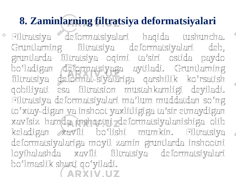 8. Zaminlarning filtratsiya deformatsiyalari • Filtratsiya deformatsiyalari haqida tushuncha. Gruntlarning filtratsiya deformatsiyalari deb, gruntlarda filtratsiya oqimi ta’siri ostida paydo bo‘ladigan deformatsiyaga aytiladi. Gruntlarning filtratsiya deformat-siyalariga qarshilik ko‘rsatish qobiliyati esa filtratsion mustahkamligi deyiladi. Filtratsiya deformatsiyalari ma’lum muddatdan so‘ng to‘xtay-digan va inshoot yaxlitligiga ta’sir etmaydigan xavfsiz hamda inshootni deformatsiyalanishiga olib keladigan xavfli bo‘lishi mumkin. Filtratsiya deformatsiyalariga moyil zamin gruntlarda inshootni loyihalashda xavfli filtratsiya deformatsiyalari bo‘lmaslik sharti qo‘yiladi. 